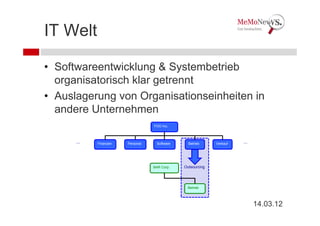 IT Welt

• Softwareentwicklung & Systembetrieb
  organisatorisch klar getrennt
• Auslagerung von Organisationseinheiten in
  andere Unternehmen
                                  FOO Inc.



      ...   Finanzen   Personal    Software     Betrieb     Verkauf   ...




                                  BAR Corp.   Outsourcing




                                               Betrieb




                                                                            14.03.12
 