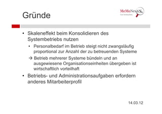 Gründe
• Skaleneffekt beim Konsolidieren des
  Systembetriebs nutzen
  • Personalbedarf im Betrieb steigt nicht zwangsläufig
    proportional zur Anzahl der zu betreuenden Systeme
    Betrieb mehrerer Systeme bündeln und an
    ausgewiesene Organisationseinheiten übergeben ist
    wirtschaftlich vorteilhaft
• Betriebs- und Administrationsaufgaben erfordern
  anderes Mitarbeiterprofil



                                                  14.03.12
 