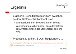 Ergebnis

• Etablierte „Schnittstelledefinition“ zwischen
  beiden Welten – Wall of Confusion
        • Wie überführt man Software in den Betrieb?
        • Wie kann man sicherstellen, dass der Betreib
          den Anforderungen der Stakeholder gerecht
          wird?
        • ...
• Prozesse, Metriken, SLA‘s, Regelungen, ...
Die IT Infrastructure Library (ITIL) ist eine Sammlung von Best Practices bzw. Good Practices in einer Reihe von Publikationen, die eine
mögliche Umsetzung eines IT-Service-Managements (ITSM) beschreiben und inzwischen international als De-facto-Standard hierfür
gelten.
Quelle: http://de.wikipedia.org/wiki/IT_Infrastructure_Library



                                                                                                                           14.03.12
 