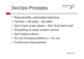 DevOps Principles

•   Reproducible, automated releasing
•   Fail fast – fail early – fail often
•   Don’t hack under stress – find, fix & start over!
•   Everything is under version control
•   Don‘t blame others
•   It‘s not (mine|yours|theirs ) – it‘s our
•   Continuous improvement


                                               14.03.12
 