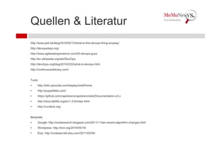 Quellen & Literatur
http://www.jedi.be/blog/2010/02/12/what-is-this-devops-thing-anyway/
http://devopsdays.org/
http://www.agileweboperations.com/20-devops-guys
http://en.wikipedia.org/wiki/DevOps
http://dev2ops.org/blog/2010/2/22/what-is-devops.html
http://continuousdelivery.com/


Tools:
•    http://wiki.opscode.com/display/chef/Home
•    http://puppetlabs.com/
•    https://github.com/capistrano/capistrano/wiki/Documentation-v2.x
•    http://docs.fabfile.org/en/1.4.0/index.html
•    http://rundeck.org/


Beispiele:
•    Google: http://insidesearch.blogspot.com/2011/11/ten-recent-algorithm-changes.html
•    Wordpress: http://toni.org/2010/05/19/
•    Etsy: http://codeascraft.etsy.com/2011/02/04/
 