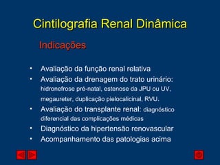 Cintilografia Renal Dinâmica Indicações Avaliação da função renal relativa Avaliação da drenagem do trato urinário:  hidronefrose pré-natal, estenose da JPU ou UV,  megaureter, duplicação pielocalicinal, RVU . Avaliação do transplante renal:  diagnóstico diferencial das complicações médicas Diagnóstico da hipertensão renovascular Acompanhamento das patologias acima 