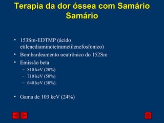 153Sm-EDTMP (ácido etilenediaminotetrametilenefosfonico) Bombardeamento neutrônico do 152Sm Emissão beta 810 keV (20%) 710 keV (50%) 640 keV (30%). Gama de 103 keV (24%) Terapia da dor óssea com Samário Samário 