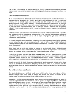 Ese sábado fue realmente un día de celebración. Como líderes en circunstancias similares,
intenten hacer esto, o inténtenlo como una actividad para invitar a sus hijos y sus familiares a su
hogar.
¿Qué mensaje estamos dando?
No es siempre fácil hacer del sábado por la mañana una celebración. Muchos de nosotros no
tenemos muchos problemas para estar a tiempo en nuestros trabajos durante los días de la
semana, pero el sábado algo pasa con nuestro reloj del tiempo. Nos levantamos tarde,
perdemos tiempo dando vueltas alrededor y experimentamos más problemas que en cualquier
otro día de la semana. Muchas veces salimos para la iglesia sin el espíritu de celebración. ¿Son
los días del Señor menos importantes que los días que damos a nuestros jefes en nuestros
trabajos? ¿Qué mensaje estamos dando a nuestros niños en nuestros hogares y en la Escuela
Sabática?
El líder o maestro que viene tarde crónicamente a la Escuela Sabática está diciendo a los niños
que “el sábado no es un día especial, ni usted lo es”. Esto mismo lo dicen aquellos que vienen
esporádicamente, o solamente cuando está a cargo del programa. ¿Es este realmente el
mensaje que queremos dar?
La Escuela Sabática debe comenzarse a tiempo con un líder o maestro feliz y alegre que hace
conocer a los niños que está contento de estar allí y feliz de verlos a ellos también. La Escuela
Sabática debería comenzar con una actividad de “feliz sábado” a los niños y que exprese que
“es un día especial”.
Usted puede usar un canto, una historia, un poema, un versículo de la Biblia o quizás un juego
con los dedos que se repite semanalmente, especial del sábado. Cualquier cosa que usted elija
debería ser corta y al punto y que diga al niño “celebremos juntos el sábado”.
El tiempo en la iglesia también debería ser una experiencia feliz para nuestros niños. Esperar
que un niño infante se siente y permanezca quieto por una hora, es pedir más de lo que él está
capacitado. Intente explicar al niño lo que se está realizando, e invítelo a participar también.
Anime al pastor a que durante su tiempo especial en la iglesia tome un tiempo para los niños.
Durante un servicio de Santa Cena de un sábado en la iglesia, durante la historia de los niños,
uno de los miembros explicó acerca del pan y el vino a los niños en un lenguaje que ellos
podían entender. Esto fue una hermosa adición al servicio y los niños ganaron un conocimiento
valioso.
Una celebración lleva planificación
Otra fuente de deleite para la iglesia puede ser el boletín de los niños. Los mejores boletines
también incluyen algo único para el tiempo del sermón del pastor, tal como la idea
acostumbrada de escuchar y contar ciertas palabras claves del sermón.
Los padres y los líderes deberían planificar juntos hacer emocionantes los sábados de tarde. Un
programa especial de actividad misionera – uno en que los niños gocen participar, deberían ser
planificados para las tardes. Incluya a las familias en la actividad para hacerlo especial. Pueden
visitar un asilo de ancianos, tener una hora de historia, o visitar una cárcel. También pueden
juntarse en un hogar, almorzar juntos y luego salir en caminata. Generalmente los adultos
hablan sus propios asuntos y los niños son dejados de lado para hacer sus propias cosas. Esto
10
 