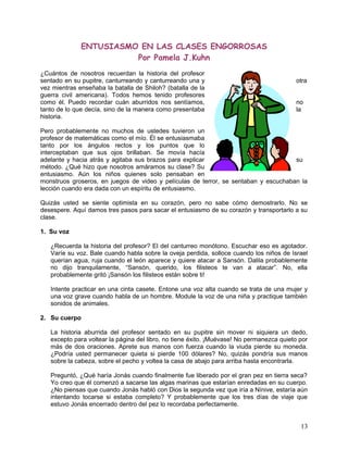 ENTUSIASMO EN LAS CLASES ENGORROSAS
Por Pamela J.Kuhn
¿Cuántos de nosotros recuerdan la historia del profesor
sentado en su pupitre, canturreando y canturreando una y otra
vez mientras enseñaba la batalla de Shiloh? (batalla de la
guerra civil americana). Todos hemos tenido profesores
como él. Puedo recordar cuán aburridos nos sentíamos, no
tanto de lo que decía, sino de la manera como presentaba la
historia.
Pero probablemente no muchos de ustedes tuvieron un
profesor de matemáticas como el mío. Él se entusiasmaba
tanto por los ángulos rectos y los puntos que lo
interceptaban que sus ojos brillaban. Se movía hacía
adelante y hacia atrás y agitaba sus brazos para explicar su
método. ¿Qué hizo que nosotros amáramos su clase? Su
entusiasmo. Aún los niños quienes solo pensaban en
monstruos groseros, en juegos de video y películas de terror, se sentaban y escuchaban la
lección cuando era dada con un espíritu de entusiasmo.
Quizás usted se siente optimista en su corazón, pero no sabe cómo demostrarlo. No se
desespere. Aquí damos tres pasos para sacar el entusiasmo de su corazón y transportarlo a su
clase.
1. Su voz
¿Recuerda la historia del profesor? El del canturreo monótono. Escuchar eso es agotador.
Varíe su voz. Bale cuando habla sobre la oveja perdida, solloce cuando los niños de Israel
querían agua, ruja cuando el león aparece y quiere atacar a Sansón. Dalila probablemente
no dijo tranquilamente, “Sansón, querido, los filisteos te van a atacar”. No, ella
probablemente gritó ¡Sansón los filisteos están sobre ti!
Intente practicar en una cinta casete. Entone una voz alta cuando se trata de una mujer y
una voz grave cuando habla de un hombre. Module la voz de una niña y practique también
sonidos de animales.
2. Su cuerpo
La historia aburrida del profesor sentado en su pupitre sin mover ni siquiera un dedo,
excepto para voltear la página del libro, no tiene éxito. ¡Muévase! No permanezca quieto por
más de dos oraciones. Aprete sus manos con fuerza cuando la viuda pierde su moneda.
¿Podría usted permanecer quieta si pierde 100 dólares? No, quizás pondría sus manos
sobre la cabeza, sobre el pecho y voltea la casa de abajo para arriba hasta encontrarla.
Preguntó, ¿Qué haría Jonás cuando finalmente fue liberado por el gran pez en tierra seca?
Yo creo que él comenzó a sacarse las algas marinas que estarían enredadas en su cuerpo.
¿No piensas que cuando Jonás habló con Dios la segunda vez que iría a Nínive, estaría aún
intentando tocarse si estaba completo? Y probablemente que los tres días de viaje que
estuvo Jonás encerrado dentro del pez lo recordaba perfectamente.
13
 