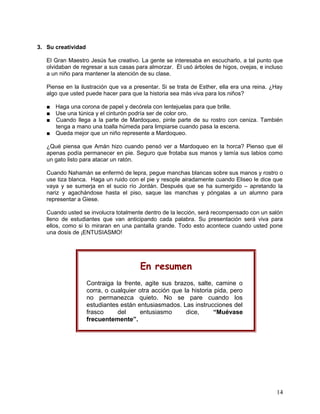 3. Su creatividad
El Gran Maestro Jesús fue creativo. La gente se interesaba en escucharlo, a tal punto que
olvidaban de regresar a sus casas para almorzar. Él usó árboles de higos, ovejas, e incluso
a un niño para mantener la atención de su clase.
Piense en la ilustración que va a presentar. Si se trata de Esther, ella era una reina. ¿Hay
algo que usted puede hacer para que la historia sea más viva para los niños?
■ Haga una corona de papel y decórela con lentejuelas para que brille.
■ Use una túnica y el cinturón podría ser de color oro.
■ Cuando llega a la parte de Mardoqueo, pinte parte de su rostro con ceniza. También
tenga a mano una toalla húmeda para limpiarse cuando pasa la escena.
■ Queda mejor que un niño represente a Mardoqueo.
¿Qué piensa que Amán hizo cuando pensó ver a Mardoqueo en la horca? Pienso que él
apenas podía permanecer en pie. Seguro que frotaba sus manos y lamía sus labios como
un gato listo para atacar un ratón.
Cuando Nahamán se enfermó de lepra, pegue manchas blancas sobre sus manos y rostro o
use tiza blanca. Haga un ruido con el pie y resople airadamente cuando Eliseo le dice que
vaya y se sumerja en el sucio río Jordán. Después que se ha sumergido – apretando la
nariz y agachándose hasta el piso, saque las manchas y póngalas a un alumno para
representar a Giese.
Cuando usted se involucra totalmente dentro de la lección, será recompensado con un salón
lleno de estudiantes que van anticipando cada palabra. Su presentación será viva para
ellos, como si lo miraran en una pantalla grande. Todo esto acontece cuando usted pone
una dosis de ¡ENTUSIASMO!
En resumen
Contraiga la frente, agite sus brazos, salte, camine o
corra, o cualquier otra acción que la historia pida, pero
no permanezca quieto. No se pare cuando los
estudiantes están entusiasmados. Las instrucciones del
frasco del entusiasmo dice, “Muévase
frecuentemente”.
14
 