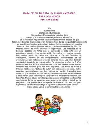HAGA DE SU IGLESIA UN LUGAR AMIGABLE
PARA LOS NIÑOS
Por: Ann Calkins
En
cuanto entra
a la Iglesia Adventista de
Waynesboro, Pennsylvania, usted se dará
cuenta que simplemente esta iglesia ama a los niños.
En la recepción hay familias saludando cordialmente a todos los que
llegan. Los tableros de anuncios están llenos de fotos de los conquistadores sonriendo
en sus últimas hazañas y de notas y tarjetas de los estudiantes en colegios
internos. Las madres jóvenes reciben boletines de noticias del Club de
Madres, llenos de ideas creativas y sugerencias. Las maestras de la
Escuela Sabática de Niños dan la bienvenida a cada niño con un
entusiasmo genuino. Los salones están decorados con mucho colorido.
Los pasillos están decorados con fotos de la Escuela Cristiana de
Vacaciones, premios de los conquistadores, manualidades de los
aventureros y con noticias de eventos para los niños. Los niños también
son parte integral del servicio de culto. Es común ver a niños de 8 años
cantando con los adultos miembros del coro. Los adolescentes ayudan
contando las historias para los más pequeños. Los niños de Cuna e
Infantes reciben sus “bolsas del culto” con actividades en papel, fieltro,
crayolas, rompecabezas etc. Los padres se sienten tranquilos aquí
sabiendo que sus hijos son valorados y muy bien cuidados espiritualmente
y ellos vienen cada semana para compartir esta experiencia amigable con
los niños. Parece obvio, pero las iglesias que son amigables con los niños
son lugares llenos de personas que aman a los niños. ¿Usted se ha
preguntado qué podría hacer su iglesia para que el culto sea una gran
experiencia para los niños? Haga el siguiente cuestionario para ver có-
mo su iglesia valora el ser amigable con los niños.
15
 