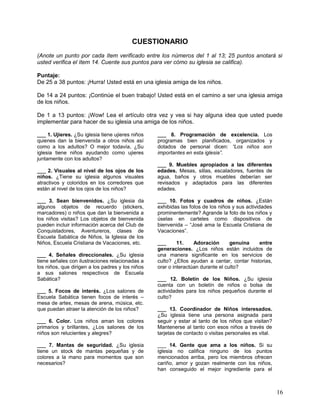 CUESTIONARIO
(Anote un punto por cada ítem verificado entre los números del 1 al 13; 25 puntos anotará si
usted verifica el ítem 14. Cuente sus puntos para ver cómo su iglesia se califica).
Puntaje:
De 25 a 38 puntos: ¡Hurra! Usted está en una iglesia amiga de los niños.
De 14 a 24 puntos: ¡Continúe el buen trabajo! Usted está en el camino a ser una iglesia amiga
de los niños.
De 1 a 13 puntos: ¡Wow! Lea el artículo otra vez y vea si hay alguna idea que usted puede
implementar para hacer de su iglesia una amiga de los niños.
___ 1. Ujieres. ¿Su iglesia tiene ujieres niños
quienes dan la bienvenida a otros niños así
como a los adultos? O mejor todavía, ¿Su
iglesia tiene niños ayudando como ujieres
juntamente con los adultos?
___ 2. Visuales al nivel de los ojos de los
niños. ¿Tiene su iglesia algunos visuales
atractivos y coloridos en los corredores que
están al nivel de los ojos de los niños?
___ 3. Sean bienvenidos. ¿Su iglesia da
algunos objetos de recuerdo (stickers,
marcadores) o niños que dan la bienvenida a
los niños visitas? Los objetos de bienvenida
pueden incluir información acerca del Club de
Conquistadores, Aventureros, clases de
Escuela Sabática de Niños, la Iglesia de los
Niños, Escuela Cristiana de Vacaciones, etc.
___ 4. Señales direccionales. ¿Su iglesia
tiene señales con ilustraciones relacionadas a
los niños, que dirigen a los padres y los niños
a sus salones respectivos de Escuela
Sabática?
___ 5. Focos de interés. ¿Los salones de
Escuela Sabática tienen focos de interés –
mesa de artes, mesas de arena, música, etc.
que puedan atraer la atención de los niños?
___ 6. Color. Los niños aman los colores
primarios y brillantes, ¿Los salones de los
niños son relucientes y alegres?
___ 7. Mantas de seguridad. ¿Su iglesia
tiene un stock de mantas pequeñas y de
colores a la mano para momentos que son
necesarios?
___ 8. Programación de excelencia. Los
programas bien planificados, organizados y
dotados de personal dicen: “Los niños son
importantes en esta iglesia”.
___ 9. Muebles apropiados a las diferentes
edades. Mesas, sillas, escaladores, fuentes de
agua, baños y otros muebles deberían ser
revisados y adaptados para las diferentes
edades.
___ 10. Fotos y cuadros de niños. ¿Están
exhibidas las fotos de los niños y sus actividades
prominentemente? Agrande la foto de los niños y
úselas en carteles como dispositivos de
bienvenida – “José ama la Escuela Cristiana de
Vacaciones”.
___ 11. Adoración genuina entre
generaciones. ¿Los niños están incluidos de
una manera significante en los servicios de
culto? ¿Ellos ayudan a cantar, contar historias,
orar o interactúan durante el culto?
___ 12. Boletín de los Niños. ¿Su iglesia
cuenta con un boletín de niños o bolsa de
actividades para los niños pequeños durante el
culto?
___ 13. Coordinador de Niños interesados.
¿Su iglesia tiene una persona asignada para
seguir y estar al tanto de los niños que visitan?
Mantenerse al tanto con esos niños a través de
tarjetas de contacto o visitas personales es vital.
___ 14. Gente que ama a los niños. Si su
iglesia no califica ninguno de los puntos
mencionados arriba, pero los miembros ofrecen
cariño, amor y gozan realmente con los niños,
han conseguido el mejor ingrediente para el
16
 