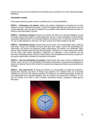 el punto de inicio de otros problemas de conducta que se levantan aún en las mejores Escuelas
Sabáticas.
Actividades simples.
Unos pasos prácticos pueden hacer una diferencia en su Escuela Sabática.
PASO 1 – Acérquese a los padres: Hable a los padres, explíqueles el concepto de una hora
total del currículo “Eslabones de gracia”. Cuando los padres entienden que cada ítem no es una
unidad separada, sino más bien un eslabón de una cadena, ellos estarán deseosos de hacer un
esfuerzo extra para llegar a tiempo.
PASO 2 – Comience a tiempo: Piense en el número de niños en su Escuela Sabática ¿A qué
hora ellos acostumbran llegar? Si usted espera por los tres o cuatro retrasados ¿Cuánto tiempo
ha perdido colectivamente? Si la Escuela Sabática comienza a las 10, entonces comience a las
10, aún si está presente un solo niño. Así hace conocer que usted cumple lo que dice.
PASO 3 – Actividades previas: Llegué antes que los niños. Si los niños llegan antes, usted ya
está tarde. Tenga una variedad de cosas para que ellos hagan. Centros de aprendizaje con
información, los mismos que después pueden relacionarse a la historia, son excelentes. Ellos
ofrecen oportunidades para todo tipo de aprendizaje. También es un buen tiempo para hablar
con los niños, para poder conocerlos y descubrir sus intereses y como continuar con las
lecciones semanales previas. Revise si ellos hicieron las actividades de la semana y observe lo
que pasa cuando ellos comparten el mensaje de la semana.
PASO 4 – Use las actividades de presteza: Cada lección del nuevo currículo “Eslabones de
Gracia” viene con dos o tres actividades de presteza interesantes. Esta parte está designada a
capturar la atención de los niños, liberar los excesos de energía para dirigir sus pensamientos al
mensaje.
PASO 5 – Use cada minuto: El tiempo es precioso y no recuperable; no puede ser reciclado o
recapturado después que pasó. El tiempo que pasamos con nuestros niños en la Escuela
Sabática es muy corto. No podemos perderlo. El retraso es una enfermedad global. Puede ser
una enfermedad de la Escuela Sabática, pero es curable si le aplicamos la medicina, ¿Y por
qué no? Anime a los niños a venir a tiempo, economice tiempo y preserve a ellos para la
eternidad.
18
 