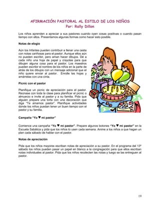 AFIRMACIÓN PASTORAL AL ESTILO DE LOS NIÑOS
Por: Rally Dillon
Los niños aprenden a apreciar a sus pastores cuando oyen cosas positivas o cuando pasan
tiempo con ellos. Presentamos algunas formas como hacer esto posible.
Notas de elogio
Aún los Infantes pueden contribuir a llenar una cesta
con notas cariñosas para el pastor. Aunque ellos aún
no pueden escribir, pero aman hacer dibujos. Dé a
cada niño una hoja de papel y crayolas para que
dibujen alguna cosa para el pastor. Los maestros
pueden escribir el nombre de los niños en la parte de
atrás de los dibujos con un mensaje adicional que el
niño quiere enviar al pastor. Enrolle las hojas y
amárrelas con una cinta.
Picnic con el pastor
Planifique un picnic de apreciación para el pastor.
Reúnase con toda la clase para planificar el picnic o
almuerzo e invite al pastor y a su familia. Pida que
alguien prepare una torta con una decoración que
diga “Te amamos pastor”. Planifique actividades
donde los niños puedan tener un buen tiempo con el
pastor y su familia.
Campaña “Yo ♥ mi pastor”
Comience una campaña “Yo ♥ mi pastor”. Prepare algunos botones “Yo ♥ mi pastor” en la
Escuela Sabática y pida que los niños lo usen cada semana. Anime a los niños a que hagan un
plan cada sábado de hablar con el pastor.
Notas de apreciación
Pida que los niños mayores escriban notas de apreciación a su pastor. En el programa del 13º
sábado los niños pueden pasar un papel en blanco a la congregación para que ellos escriban
notas individuales al pastor. Pida que los niños recolecten las notas y luego se las entreguen al
pastor.
19
 