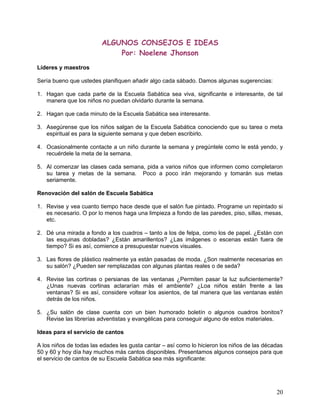 ALGUNOS CONSEJOS E IDEAS
Por: Noelene Jhonson
Líderes y maestros
Sería bueno que ustedes planifiquen añadir algo cada sábado. Damos algunas sugerencias:
1. Hagan que cada parte de la Escuela Sabática sea viva, significante e interesante, de tal
manera que los niños no puedan olvidarlo durante la semana.
2. Hagan que cada minuto de la Escuela Sabática sea interesante.
3. Asegúrense que los niños salgan de la Escuela Sabática conociendo que su tarea o meta
espiritual es para la siguiente semana y que deben escribirlo.
4. Ocasionalmente contacte a un niño durante la semana y pregúntele como le está yendo, y
recuérdele la meta de la semana.
5. Al comenzar las clases cada semana, pida a varios niños que informen como completaron
su tarea y metas de la semana. Poco a poco irán mejorando y tomarán sus metas
seriamente.
Renovación del salón de Escuela Sabática
1. Revise y vea cuanto tiempo hace desde que el salón fue pintado. Programe un repintado si
es necesario. O por lo menos haga una limpieza a fondo de las paredes, piso, sillas, mesas,
etc.
2. Dé una mirada a fondo a los cuadros – tanto a los de felpa, como los de papel. ¿Están con
las esquinas dobladas? ¿Están amarillentos? ¿Las imágenes o escenas están fuera de
tiempo? Si es así, comience a presupuestar nuevos visuales.
3. Las flores de plástico realmente ya están pasadas de moda. ¿Son realmente necesarias en
su salón? ¿Pueden ser remplazadas con algunas plantas reales o de seda?
4. Revise las cortinas o persianas de las ventanas ¿Permiten pasar la luz suficientemente?
¿Unas nuevas cortinas aclararían más el ambiente? ¿Loa niños están frente a las
ventanas? Si es así, considere voltear los asientos, de tal manera que las ventanas estén
detrás de los niños.
5. ¿Su salón de clase cuenta con un bien humorado boletín o algunos cuadros bonitos?
Revise las librerías adventistas y evangélicas para conseguir alguno de estos materiales.
Ideas para el servicio de cantos
A los niños de todas las edades les gusta cantar – así como lo hicieron los niños de las décadas
50 y 60 y hoy día hay muchos más cantos disponibles. Presentamos algunos consejos para que
el servicio de cantos de su Escuela Sabática sea más significante:
20
 