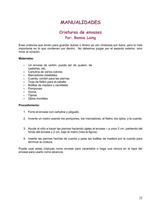 MANUALIDADES
Criaturas de envases
Por: Bonnie Laing
Esas criaturas que sirven para guardar dulces ó dinero se ven chistosas por fuera, pero lo más
importante es lo que contienen por dentro. No debemos juzgar por el aspecto exterior, sino
mirar al corazón.
Materiales:
- Un envase de cartón, puede ser de quaker, de
castañas, etc.
- Cartulina de varios colores
- Marcadores indelebles
- Cuerda, cordón para las piernas
- Tiras de fieltro para el cabello
- Bolillas de madera o carreteles.
- Pompones.
- Goma.
- Tijeras.
- Ojitos movibles
Procedimiento:
1. Forre el envase con cartulina y péguelo.
2. Invente un rostro usando los pompones, los marcadores, el fieltro, los ojitos, y la cuerda.
3. Ayude al niño a hacer las piernas haciendo ojales al envase – a unos 2 cm. partiendo del
fondo del envase y 2 cm. bajo el rostro (Vea la figura).
4. Inserte las piernas hechas de cuerda y pase las bolillas de madera por la cuerda para
terminar la criatura.
Puede usar estas criaturas como envase para caramelos o haga una ranura en la tapa del
envase para usarlo como alcancía.
22
 