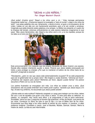 ”DEJAD A LOS NIÑOS…”
Por: Ginger Mostert Church
¡Qué poder! ¡Cuánto amor! “Dejad a los niños venir a mí…” Este mensaje permanece
impactante hasta hoy. ¿Podremos esparcir el evangelio a “todo el mundo” y dejar a los niños de
lado? Lee estas palabras otra vez, lentamente, y siente el amor, el gozo y el entusiasmo de tal
orden. Léelas en voz alta con voz fuertemente autoritaria, pero a la vez cordial y amistosa.
Imagínate que estás diciendo estas palabras a tus amigos. La Biblia nos presenta un cuadro de
la limpieza del templo, entonces enfocándonos en esta escena debemos imaginarnos lo que
pasó. “Mas Jesús llamándolos, dijo: Dejad a los niños venir a mí, y no los impidáis; porque de
los tales es el reino de Dios”. (Lucas 18:16).
Este pronunciamiento vino después que los propios discípulos de Jesús hicieron una escena.
Quizás ellos estaban intentando ayudar a Jesús. Parecía que Jesús estaba preocupado por
todos y para proteger su energía ¿Por qué no mantener el bullicio de los niños fuera de su
alcance? ¡Imagínate la escena!
“Discúlpame, ¿pero no vez que Jesús está extremadamente ocupado? Él se está preparando
para ser el gobernador de su propio reino”. Me imagino a Judas diciendo, “retírense por favor”.
¿Podemos dar espacio para Jesús? Retírense por favor, alguien puede herirse” me parece
escuchar a Pedro con su voz de mando.
Los padres frustrados se empujaban aún más. Los niños se codean unos a otros. ¡Qué
entusiasmo! ¡No se puede entender! Una madre joven suplica, “necesito que Jesús toque a mi
hijo, él está muy enfermo, he escuchado que Jesús puede sanarlo”.
¿Dónde estás en esta multitud? Habiendo aceptado un cargo para trabajar con los niños, debes
ser uno o una de aquellos que guían a los niños a Jesús. Tú eres para ellos su defensor, su
paladín, su campeón. Hay veces será difícil, y te preguntarás si vale la pena esforzarse.
Arrodíllate, cierra tus ojos y pregunta al Hombre del quebranto, al Rey de Reyes, qué piensa de
los niños. Comienza un diario de todo lo que Él dijo y lo que la Biblia dice de los niños.
Encontrarás que Dios elige a los niños desde el vientre de sus madres, ni nosotros, ni ellas
podemos imaginar. Considera a Jesús, Juan el Bautista, Moisés, Samuel, Sansón, María la
madre de Jesús. La lista es casi interminable.
3
 