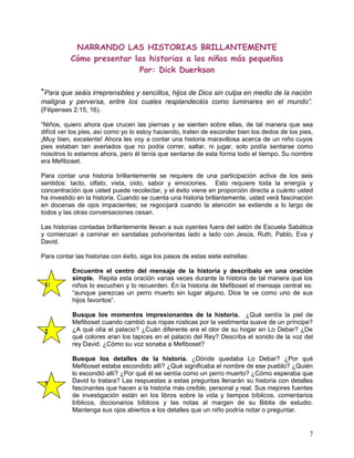 NARRANDO LAS HISTORIAS BRILLANTEMENTE
Cómo presentar las historias a los niños más pequeños
Por: Dick Duerkson
“Para que seáis irreprensibles y sencillos, hijos de Dios sin culpa en medio de la nación
maligna y perversa, entre los cuales resplandecéis como luminares en el mundo”.
(Filipenses 2:15, 16).
“Niños, quiero ahora que crucen las piernas y se sienten sobre ellas, de tal manera que sea
difícil ver los pies, así como yo lo estoy haciendo, traten de esconder bien los dedos de los pies,
¡Muy bien, excelente! Ahora les voy a contar una historia maravillosa acerca de un niño cuyos
pies estaban tan averiados que no podía correr, saltar, ni jugar, solo podía sentarse como
nosotros lo estamos ahora, pero él tenía que sentarse de esta forma todo el tiempo. Su nombre
era Mefiboset.
Para contar una historia brillantemente se requiere de una participación activa de los seis
sentidos: tacto, olfato, vista, oído, sabor y emociones. Esto requiere toda la energía y
concentración que usted puede recolectar, y el éxito viene en proporción directa a cuánto usted
ha investido en la historia. Cuando se cuenta una historia brillantemente, usted verá fascinación
en docenas de ojos impacientes; se regocijará cuando la atención se extiende a lo largo de
todos y las otras conversaciones cesan.
Las historias contadas brillantemente llevan a sus oyentes fuera del salón de Escuela Sabática
y comienzan a caminar en sandalias polvorientas lado a lado con Jesús, Ruth, Pablo, Eva y
David.
Para contar las historias con éxito, siga los pasos de estas siete estrellas:
Encuentre el centro del mensaje de la historia y descríbalo en una oración
simple. Repita esta oración varias veces durante la historia de tal manera que los
niños lo escuchen y lo recuerden. En la historia de Mefiboset el mensaje central es:
“aunque parezcas un perro muerto sin lugar alguno, Dios te ve como uno de sus
hijos favoritos”.
Busque los momentos impresionantes de la historia. ¿Qué sentía la piel de
Mefiboset cuando cambió sus ropas rústicas por la vestimenta suave de un príncipe?
¿A qué olía el palacio? ¿Cuán diferente era el olor de su hogar en Lo Debar? ¿De
qué colores eran los tapices en el palacio del Rey? Describa el sonido de la voz del
rey David. ¿Cómo su voz sonaba a Mefiboset?
Busque los detalles de la historia. ¿Dónde quedaba Lo Debar? ¿Por qué
Mefiboset estaba escondido allí? ¿Qué significaba el nombre de ese pueblo? ¿Quién
lo escondió allí? ¿Por qué él se sentía como un perro muerto? ¿Cómo esperaba que
David lo tratara? Las respuestas a estas preguntas llenarán su historia con detalles
fascinantes que hacen a la historia más creíble, personal y real. Sus mejores fuentes
de investigación están en los libros sobre la vida y tiempos bíblicos, comentarios
bíblicos, diccionarios bíblicos y las notas al margen de su Biblia de estudio.
Mantenga sus ojos abiertos a los detalles que un niño podría notar o preguntar.
7
1
2
3
 