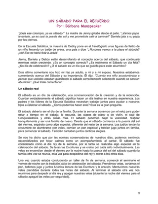 UN SÁBADO PARA EL RECUERDO
Por: Bárbara Manspeaker
“¡Deja ese columpio, ya es sábado!” La madre de Jenny gritaba desde el patio. “¡Vamos papá,
levántate, ya es casi la puesta del sol y me prometiste salir a caminar!” Daniela jala a su papá
por las piernas.
En la Escuela Sabática, la maestra de Debby pone en el franelógrafo unas figuras de fieltro de
un niño llevando un balde de arena, una pala y dice “¿Nosotros vamos a la playa el sábado?
¡No! Eso no haría feliz a Jesús”
Jenny, Daniela y Debby están desarrollando el concepto acerca del sábado, que continuará
mientras están creciendo. ¿Es un concepto correcto? ¿Es realmente el Sábado un día feliz?
¿Un día de celebración? ¿O el sábado es un día que se guarda para estar aburridos?
Este último comentario nos hizo mi hijo ya adulto, a mí y a mi esposo. Nosotros estábamos
comentando acerca del Sábado y su importancia. Él dijo, “Cuando era niño acostumbraba a
pensar que ustedes estaban guardando el sábado correctamente solamente cuando se sentían
aburridos”. ¡Qué triste comentario!
Un sábado real
El sábado es un día de celebración, una conmemoración de la creación y de la redención.
Guardar verdaderamente el sábado significa hacer un día festivo en nuestra experiencia. Los
padres y los líderes de la Escuela Sabática necesitan trabajar juntos para ayudar a nuestros
hijos a celebrar el sábado. ¿Cómo podemos hacer esto? Esta es la gran pregunta.
El sábado debería ser el día de la familia. Durante la semana corremos con el reloj para poder
estar a tiempo en el trabajo, la escuela, las clases de piano o de violín, el club de
Conquistadores y otras cosas más. El sábado podemos bajar la velocidad, respirar
tranquilamente y ser una familia de nuevo. Desde que el sábado comienza a la puesta del sol
del viernes, sepáralo como algo especial, diferente del resto de la semana. Los judíos tenían la
costumbre de alumbrarse con velas, comían un pan especial y bebían jugo juntos en familia,
para comenzar el sábado. También cantaban juntos cánticos alegres.
Se nos ha dicho que por las normas conservadoras de nuestros días, podemos sentirnos
escandalizados por tocar palmas como un acompañamiento al cantar. El sábado fue
considerado como el día rey de la semana, por lo tanto se realizaba algo especial en la
celebración del sábado. Se leían las Escrituras y se oraba por cada niño individualmente. Las
velas se encendían desde el viernes por la noche hasta la puesta del sol del sábado cuando la
familia otra vez se reunía, esta vez para despedirse del rey y entrar a los otros días.
Una vez cuando estaba conduciendo un taller de fin de semana, comencé el seminario el
viernes de noche con la tradición judía de celebración del sábado. Prendimos velas, cortamos el
pan, bebimos jugo y juntos tuvimos lectura de las Escritura y la oración. Mantuvimos nuestras
velas prendidas durante todas las horas del sábado. Al terminar el sábado otra vez nos
reunimos para despedir al día rey y apagar nuestras velas (durante la noche del viernes para el
sábado apagué las velas por seguridad).
9
 