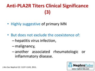 Anti-PLA2R Titers Clinical Significance
(3)
• Highly suggestive of primary MN
• But does not exclude the coexistence of:
–hepatitis virus infection,
–malignancy,
–another associated rheumatologic or
inflammatory disease.
J Am Soc Nephrol 22: 1137–1143, 2011.
 