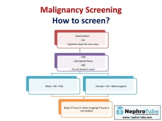 Malignancy Screening
How to screen?
Examination:
- LN.
- Systemic exam for any mass.
- CXR
- USS Abd & Pelvis
- CBC
- Occult blood in stool
Male > 50 = PSA Female > 50 = Mammogram
Body CT Scan (± other imaging) if cause is
not evident
 