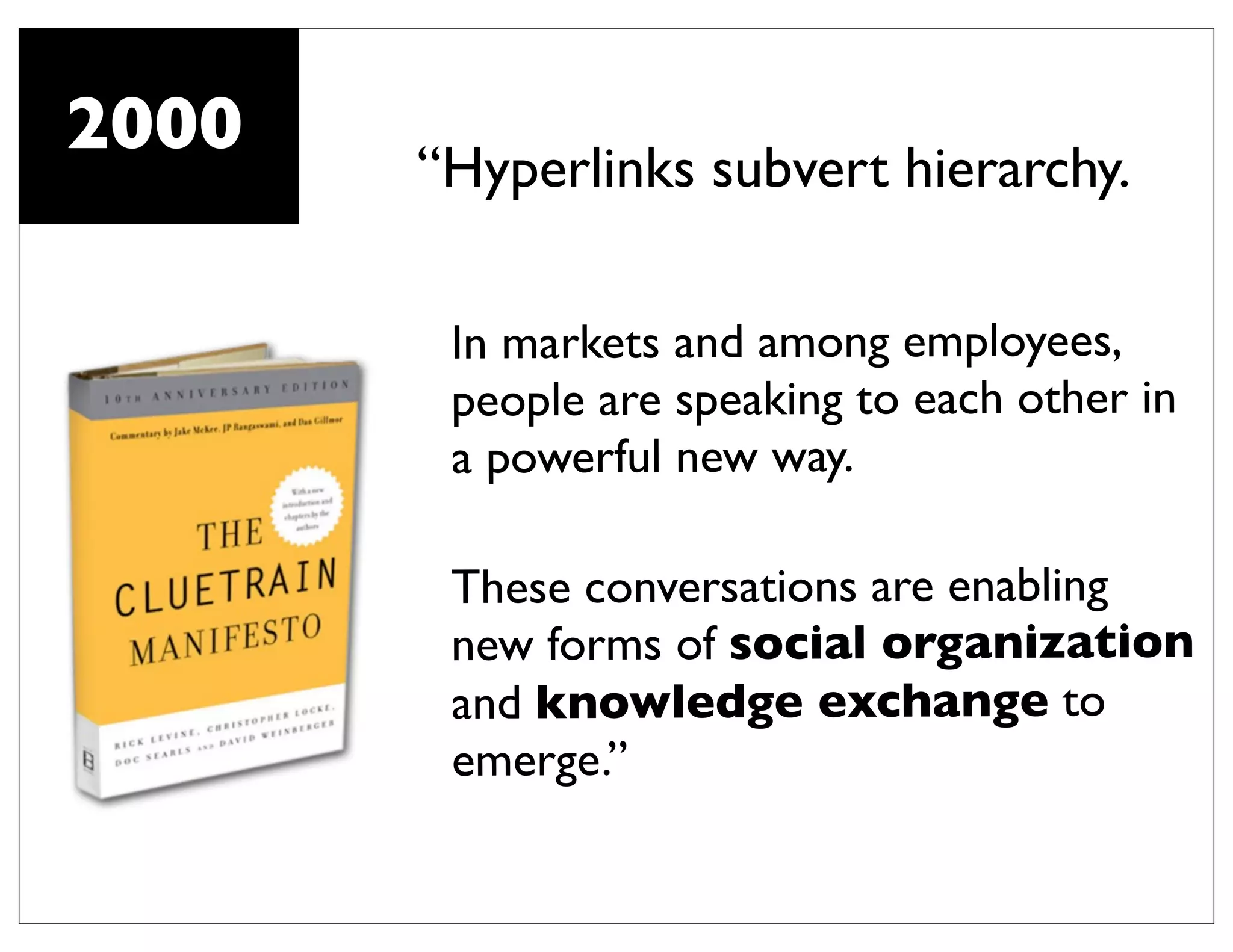 2000
       “Hyperlinks subvert hierarchy.

        In markets and among employees,
        people are speaking to each other in
        a powerful new way.

        These conversations are enabling
        new forms of social organization
        and knowledge exchange to
        emerge.”
 