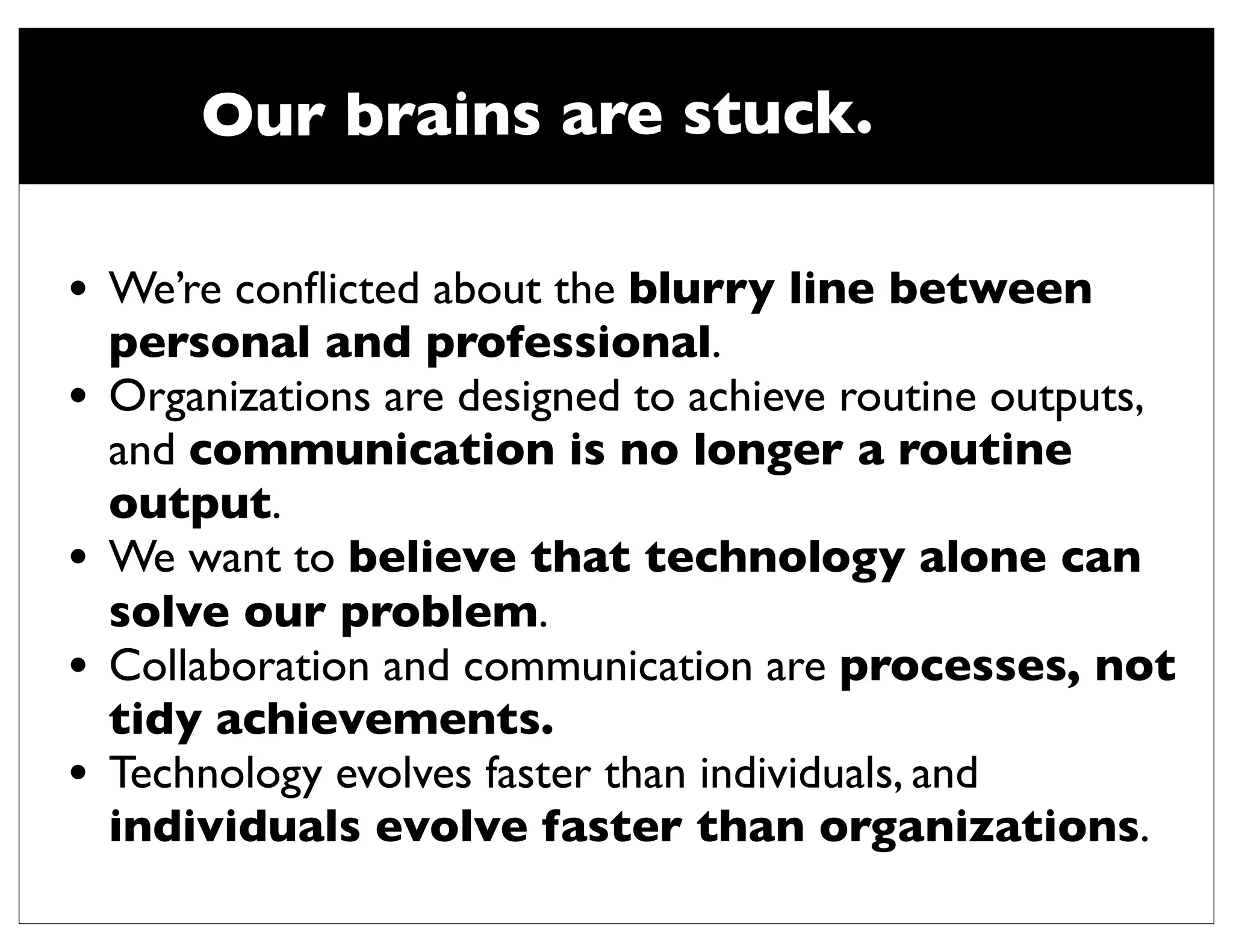 Our brains are stuck.

•   We’re conﬂicted about the blurry line between
    personal and professional.
•   Organizations are designed to achieve routine outputs,
    and communication is no longer a routine
    output.
•   We want to believe that technology alone can
    solve our problem.
•   Collaboration and communication are processes, not
    tidy achievements. 
•   Technology evolves faster than individuals, and
    individuals evolve faster than organizations.
 