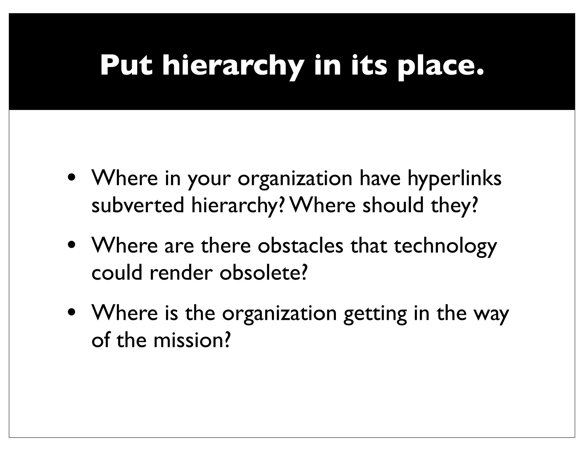 Put hierarchy in its place.


•   Where in your organization have hyperlinks
    subverted hierarchy? Where should they?
•   Where are there obstacles that technology
    could render obsolete?
•   Where is the organization getting in the way
    of the mission?
 