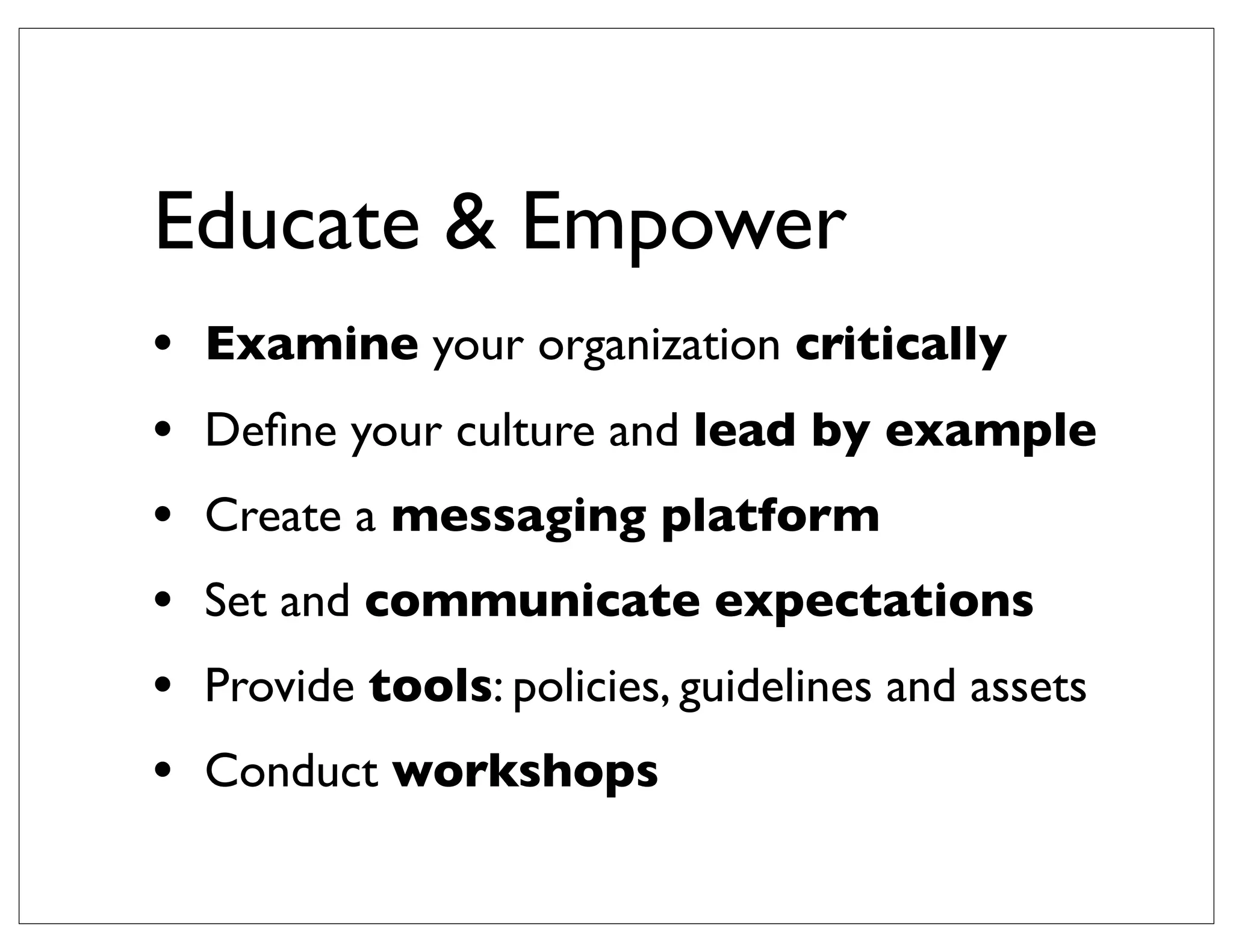 Educate & Empower
•   Examine your organization critically
•   Deﬁne your culture and lead by example
•   Create a messaging platform
•   Set and communicate expectations
•   Provide tools: policies, guidelines and assets
•   Conduct workshops
 