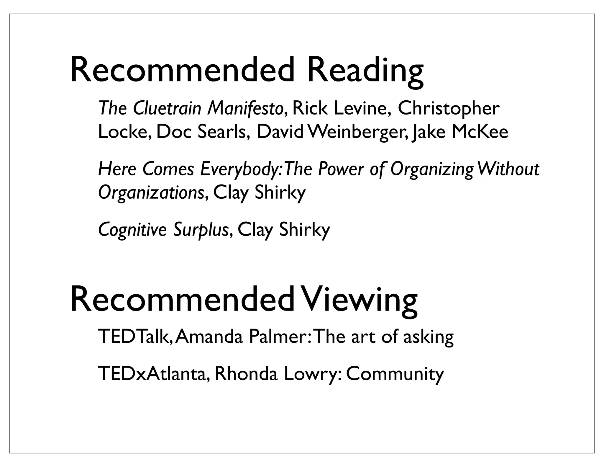 Recommended Reading
 The Cluetrain Manifesto, Rick Levine, Christopher
 Locke, Doc Searls, David Weinberger, Jake McKee
 Here Comes Everybody:The Power of Organizing Without
 Organizations, Clay Shirky
 Cognitive Surplus, Clay Shirky


Recommended Viewing
 TEDTalk, Amanda Palmer: The art of asking
 TEDxAtlanta, Rhonda Lowry: Community
 