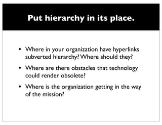 Put hierarchy in its place.


•   Where in your organization have hyperlinks
    subverted hierarchy? Where should they?
•   Where are there obstacles that technology
    could render obsolete?
•   Where is the organization getting in the way
    of the mission?
 