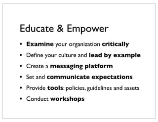Educate & Empower
•   Examine your organization critically
•   Deﬁne your culture and lead by example
•   Create a messaging platform
•   Set and communicate expectations
•   Provide tools: policies, guidelines and assets
•   Conduct workshops
 