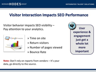Visitor Interaction Impacts SEO Performance

Visitor behavior impacts SEO visibility –
Pay attention to your analytics.                           User
                                                       experience &
                                                       engagement
                      » Time on site                     just got a
                      » Return visitors                  whole lot
                      » Number of pages viewed             more
                      » Bounce Rate                     important

Note: Don’t rely on reports from vendors – It’s your
data, go directly to the source.
 