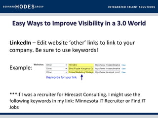 Easy Ways to Improve Visibility in a 3.0 World

LinkedIn – Edit website ‘other’ links to link to your
company. Be sure to use keywords!

Example:



***If I was a recruiter for Hirecast Consulting. I might use the
following keywords in my link: Minnesota IT Recruiter or Find IT
Jobs
 