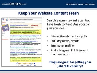 Keep Your Website Content Fresh
              Search engines reward sites that
              have fresh content. Analytics can
              give you ideas.

              •   Interactive elements – polls
              •   industry news, events
              •   Employee profiles
              •   Add a blog and link it to your
                  main website.

                  Blogs are great for getting your
                        jobs SEO visibility!!
 