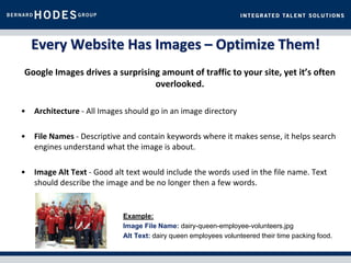 Every Website Has Images – Optimize Them!
Google Images drives a surprising amount of traffic to your site, yet it’s often
                                overlooked.

•   Architecture - All Images should go in an image directory

•   File Names - Descriptive and contain keywords where it makes sense, it helps search
    engines understand what the image is about.

•   Image Alt Text - Good alt text would include the words used in the file name. Text
    should describe the image and be no longer then a few words.


                             Example:
                             Image File Name: dairy-queen-employee-volunteers.jpg
                             Alt Text: dairy queen employees volunteered their time packing food.
 