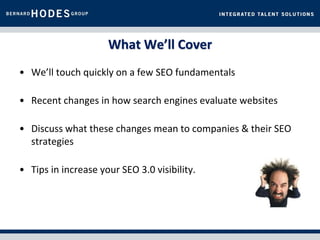 What We’ll Cover
• We’ll touch quickly on a few SEO fundamentals

• Recent changes in how search engines evaluate websites

• Discuss what these changes mean to companies & their SEO
  strategies

• Tips in increase your SEO 3.0 visibility.
 