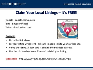 Claim Your Local Listings – It’s FREE!
Google - google.com/places
Bing - bing.com/local
Yahoo - local.yahoo.com


Process
•   Go to the link above
•   Fill your listing w/content – be sure to add a link to your careers site.
•   Verify the listing. A post card is sent to the business address.
•   Use the pin number to confirm and publish your listing.

Video Help - http://www.youtube.com/watch?v=1Ttx9BGV1is
 