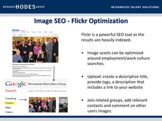 Image SEO - Flickr Optimization
               Flickr is a powerful SEO tool as the
               results are heavily indexed.

               • Image assets can be optimized
                 around employment/work culture
                 searches.

               • Upload: create a descriptive title,
                 provide tags, a description that
                 includes a link to your website

               • Join related groups, add relevant
                 contacts and comment on other
                 users images.
 