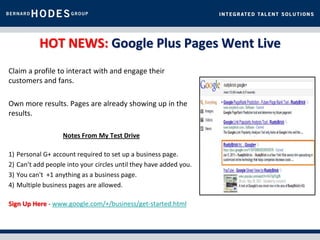 HOT NEWS: Google Plus Pages Went Live
Claim a profile to interact with and engage their
customers and fans.

Own more results. Pages are already showing up in the
results.

                     Notes From My Test Drive

1)   Personal G+ account required to set up a business page.
2)   Can’t add people into your circles until they have added you.
3)   You can't +1 anything as a business page.
4)   Multiple business pages are allowed.

Sign Up Here - www.google.com/+/business/get-started.html
 