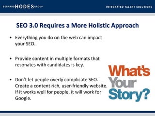 SEO 3.0 Requires a More Holistic Approach
• Everything you do on the web can impact
  your SEO.

• Provide content in multiple formats that
  resonates with candidates is key.

• Don’t let people overly complicate SEO.
  Create a content rich, user-friendly website.
  If it works well for people, it will work for
  Google.
 