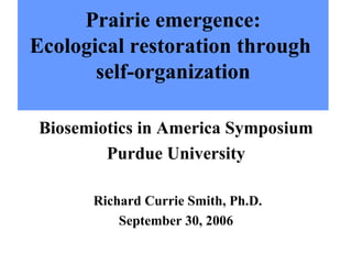Prairie emergence: Ecological restoration through  self-organization Biosemiotics in America Symposium Purdue University Richard Currie Smith, Ph.D. September 30, 2006 