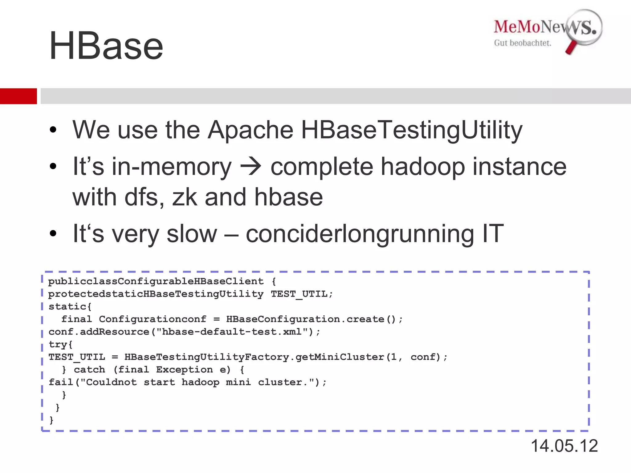 HBase

• We use the Apache HBaseTestingUtility
• It’s in-memory  complete hadoop instance
  with dfs, zk and hbase
• It‘s very slow – conciderlongrunning IT
publicclassConfigurableHBaseClient {
protectedstaticHBaseTestingUtility TEST_UTIL;
static{
   final Configurationconf = HBaseConfiguration.create();
conf.addResource("hbase-default-test.xml");
try{
TEST_UTIL = HBaseTestingUtilityFactory.getMiniCluster(1, conf);
   } catch (final Exception e) {
fail("Couldnot start hadoop mini cluster.");
   }
 }
}

                                                                  14.05.12
 