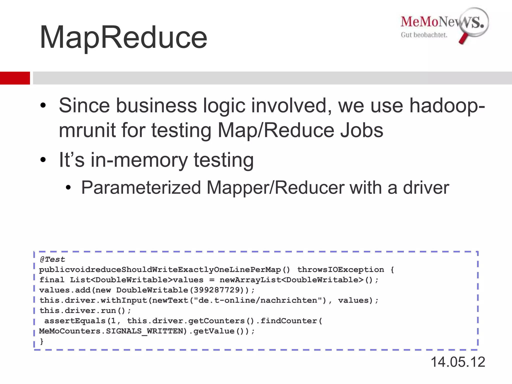 MapReduce

• Since business logic involved, we use hadoop-
  mrunit for testing Map/Reduce Jobs
• It’s in-memory testing
    • Parameterized Mapper/Reducer with a driver


@Test
publicvoidreduceShouldWriteExactlyOneLinePerMap() throwsIOException {
final List<DoubleWritable>values = newArrayList<DoubleWritable>();
values.add(new DoubleWritable(399287729));
this.driver.withInput(newText("de.t-online/nachrichten"), values);
this.driver.run();
 assertEquals(1, this.driver.getCounters().findCounter(
MeMoCounters.SIGNALS_WRITTEN).getValue());
}

                                                                        14.05.12
 