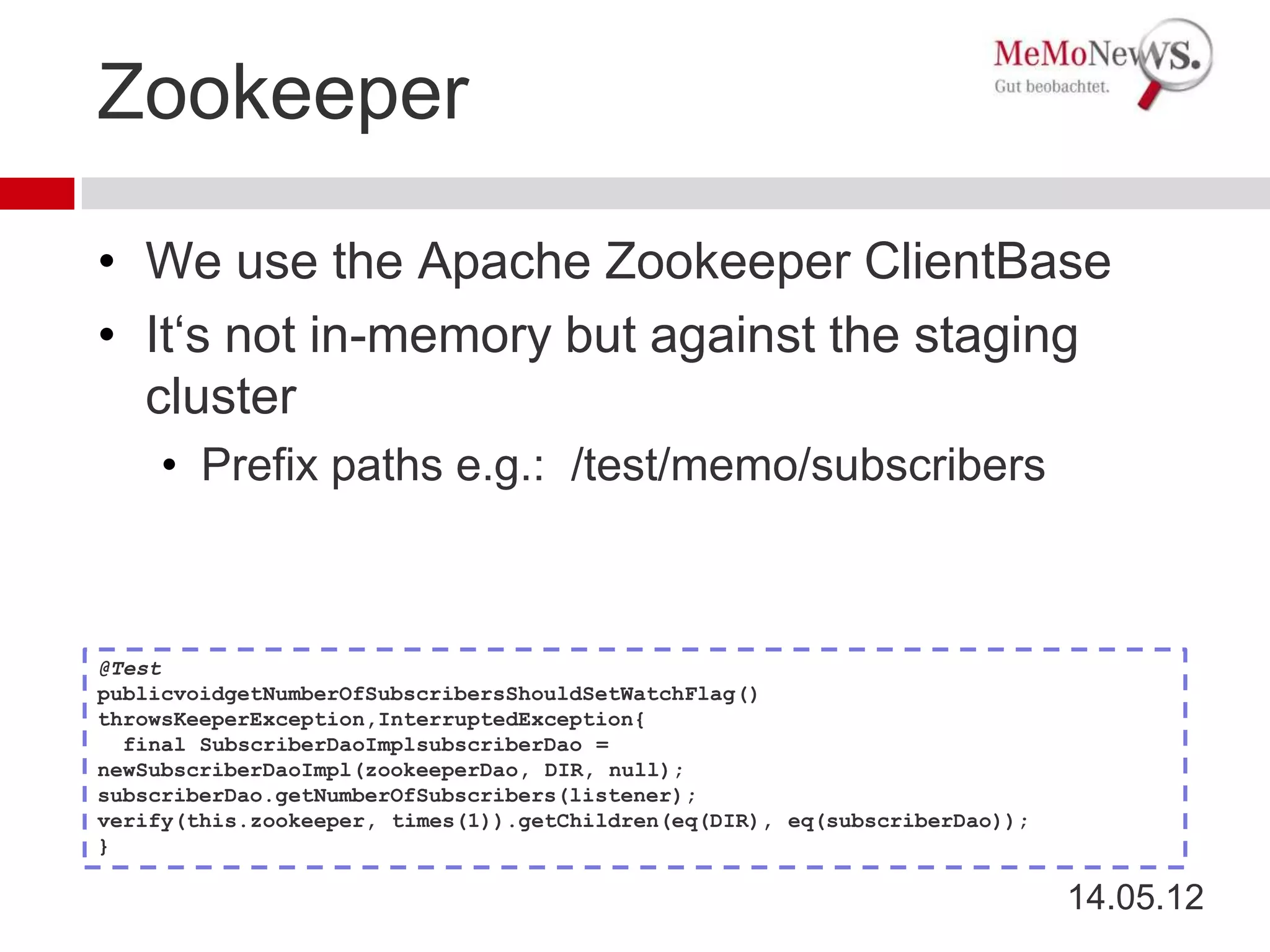 Zookeeper

• We use the Apache Zookeeper ClientBase
• It‘s not in-memory but against the staging
  cluster
    • Prefix paths e.g.: /test/memo/subscribers



@Test
publicvoidgetNumberOfSubscribersShouldSetWatchFlag()
throwsKeeperException,InterruptedException{
  final SubscriberDaoImplsubscriberDao =
newSubscriberDaoImpl(zookeeperDao, DIR, null);
subscriberDao.getNumberOfSubscribers(listener);
verify(this.zookeeper, times(1)).getChildren(eq(DIR), eq(subscriberDao));
}

                                                                            14.05.12
 