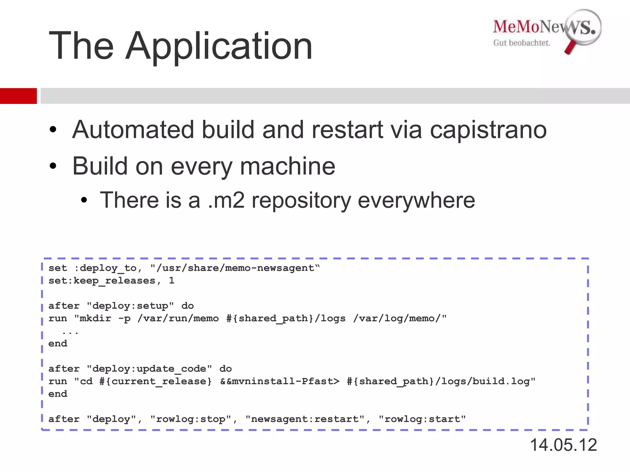 The Application

• Automated build and restart via capistrano
• Build on every machine
    • There is a .m2 repository everywhere

set :deploy_to, "/usr/share/memo-newsagent“
set:keep_releases, 1

after "deploy:setup" do
run "mkdir -p /var/run/memo #{shared_path}/logs /var/log/memo/"
  ...
end

after "deploy:update_code" do
run "cd #{current_release} &&mvninstall-Pfast> #{shared_path}/logs/build.log"
end

after "deploy", "rowlog:stop", "newsagent:restart", "rowlog:start"

                                                                           14.05.12
 