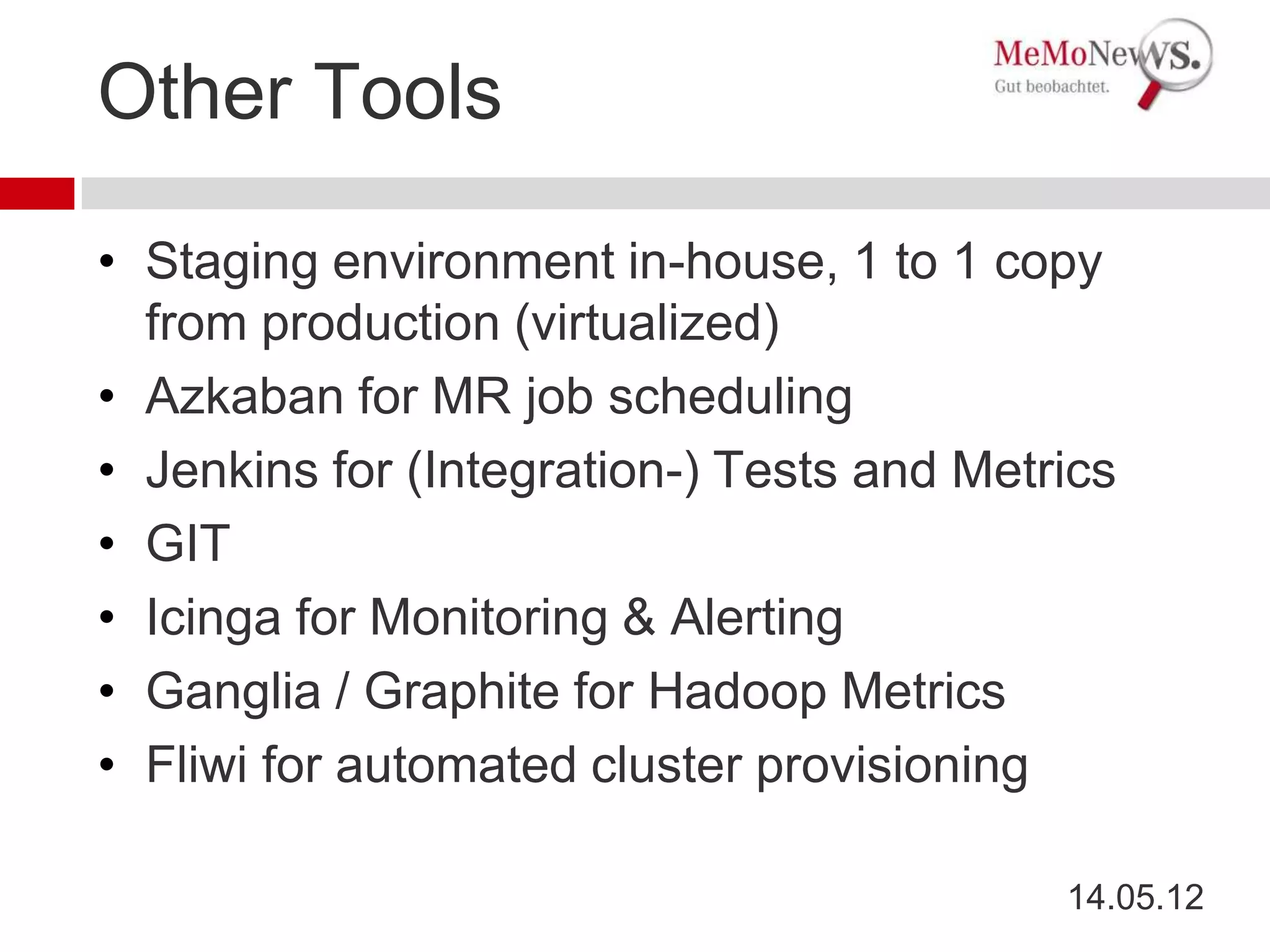 Other Tools

• Staging environment in-house, 1 to 1 copy
  from production (virtualized)
• Azkaban for MR job scheduling
• Jenkins for (Integration-) Tests and Metrics
• GIT
• Icinga for Monitoring & Alerting
• Ganglia / Graphite for Hadoop Metrics
• Fliwi for automated cluster provisioning

                                           14.05.12
 