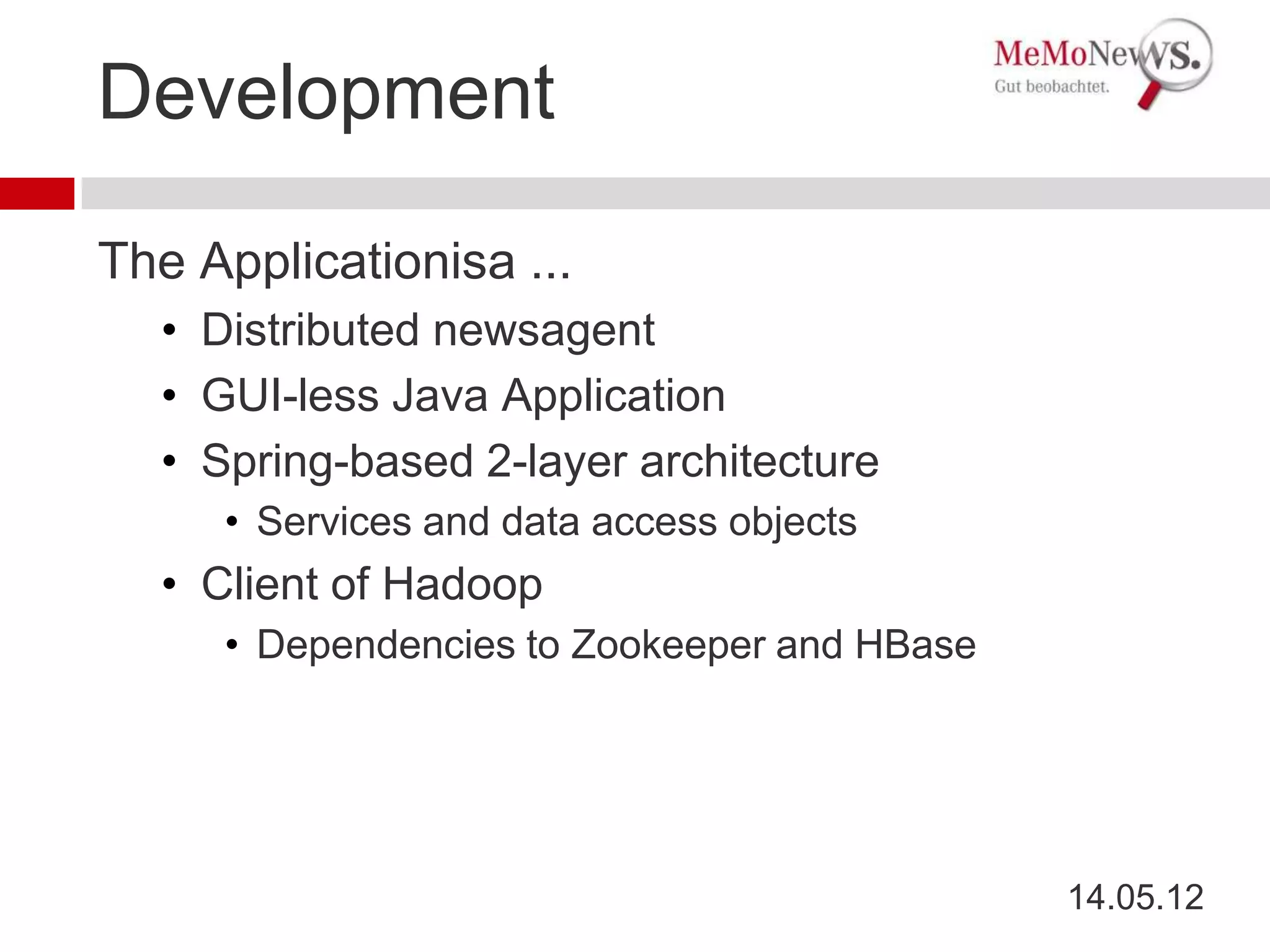 Development

The Applicationisa ...
  • Distributed newsagent
  • GUI-less Java Application
  • Spring-based 2-layer architecture
     • Services and data access objects
  • Client of Hadoop
     • Dependencies to Zookeeper and HBase




                                             14.05.12
 