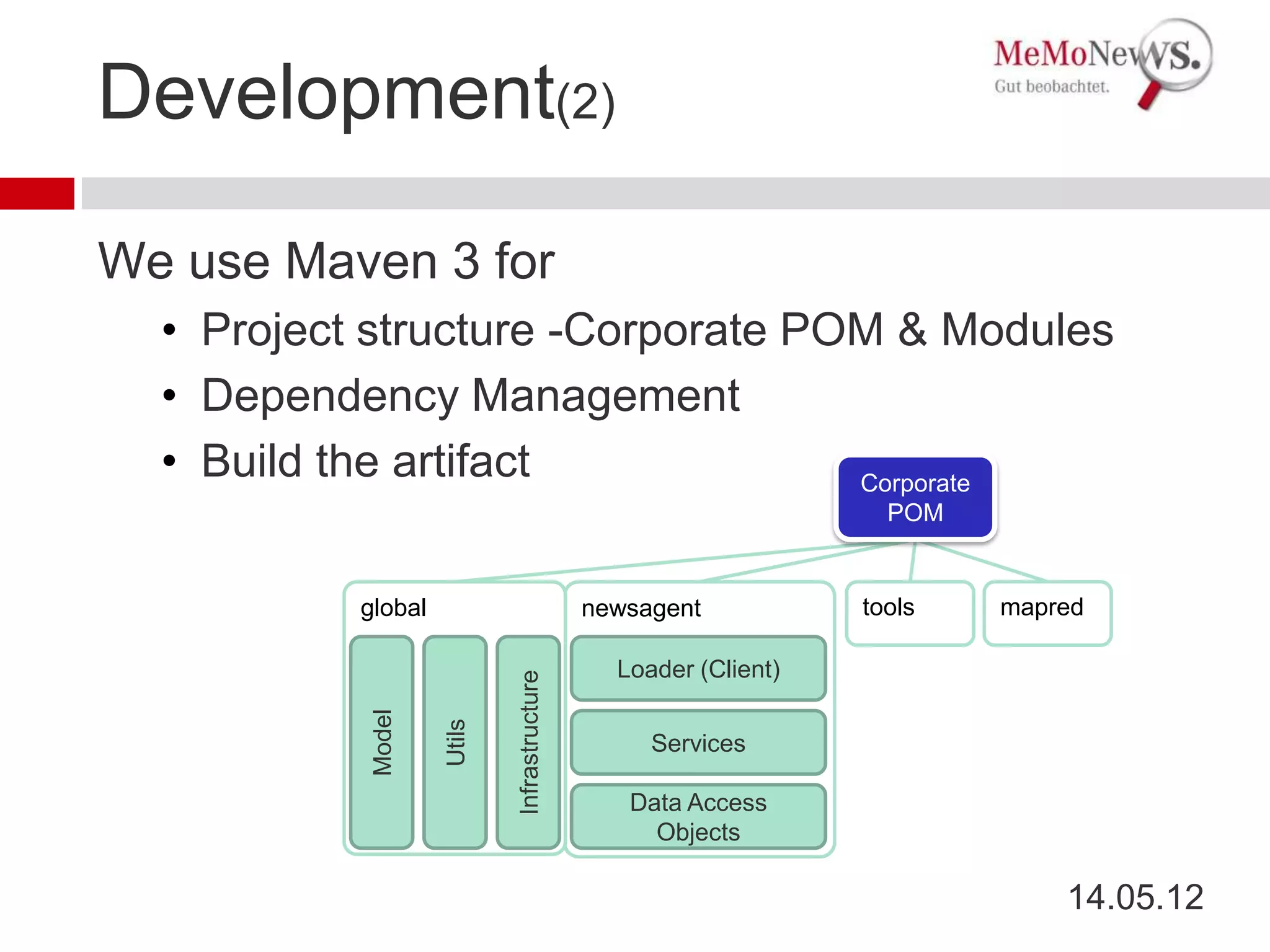 Development(2)

We use Maven 3 for
  • Project structure -Corporate POM & Modules
  • Dependency Management
  • Build the artifact             Corporate
                                                                   POM


           global                            newsagent           tools   mapred

                                               Loader (Client)
                            Infrastructure
            Model

                    Utils




                                                  Services

                                                Data Access
                                                  Objects

                                                                             14.05.12
 