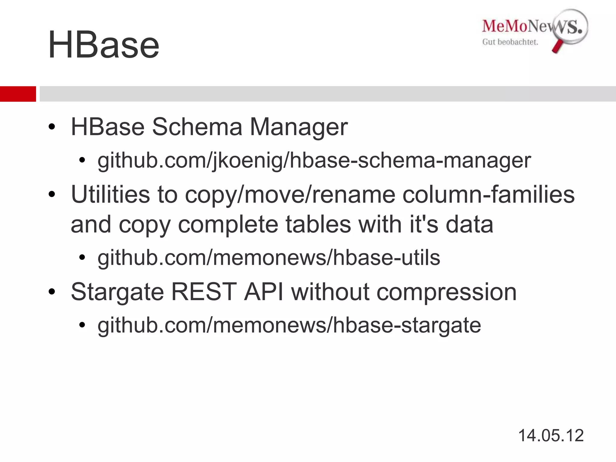 HBase

• HBase Schema Manager
  • github.com/jkoenig/hbase-schema-manager
• Utilities to copy/move/rename column-families
  and copy complete tables with it's data
  • github.com/memonews/hbase-utils
• Stargate REST API without compression
  • github.com/memonews/hbase-stargate



                                          14.05.12
 