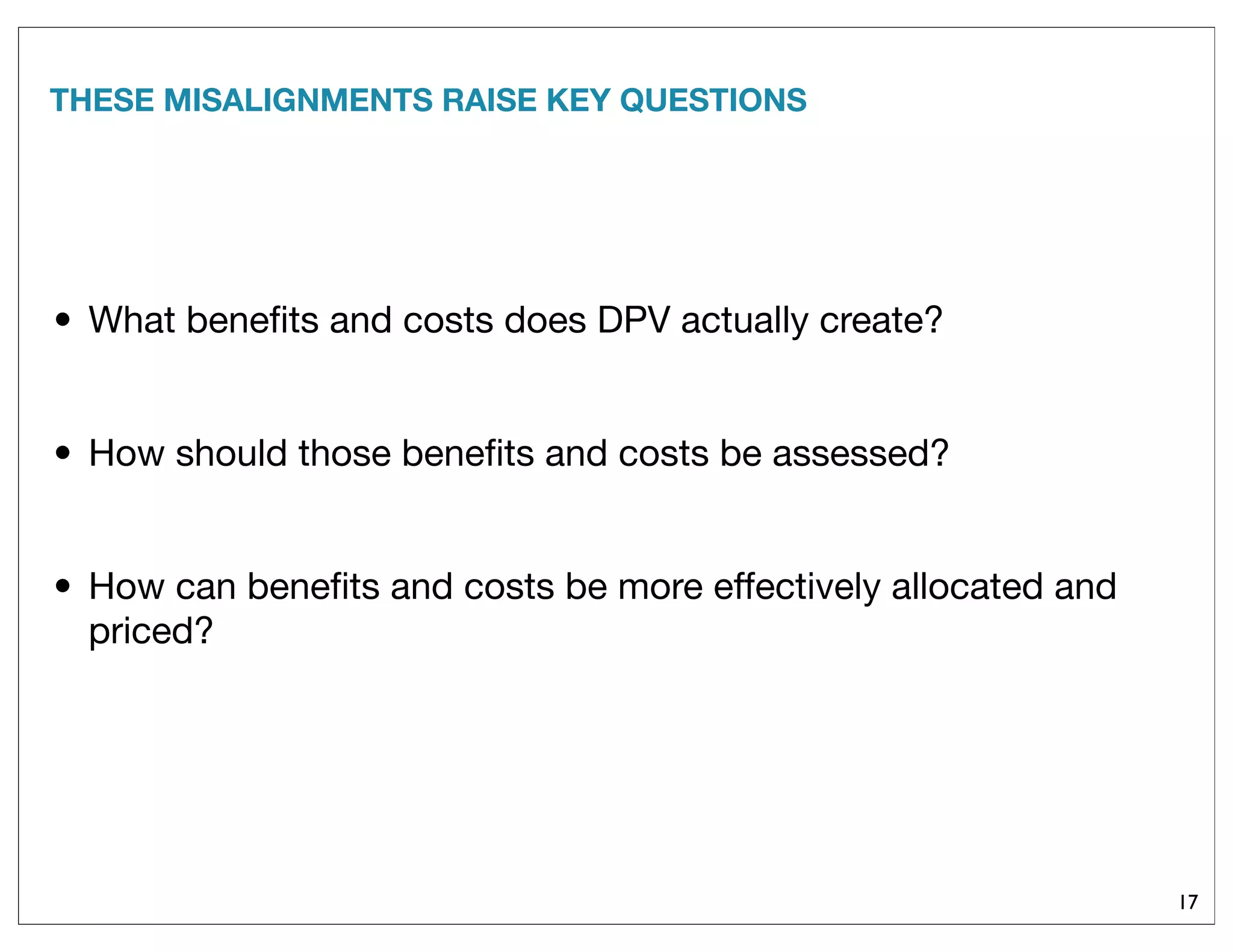 THESE MISALIGNMENTS RAISE KEY QUESTIONS
• What beneﬁts and costs does DPV actually create?
• How should those beneﬁts and costs be assessed?
• How can beneﬁts and costs be more effectively allocated and
priced?
17
 