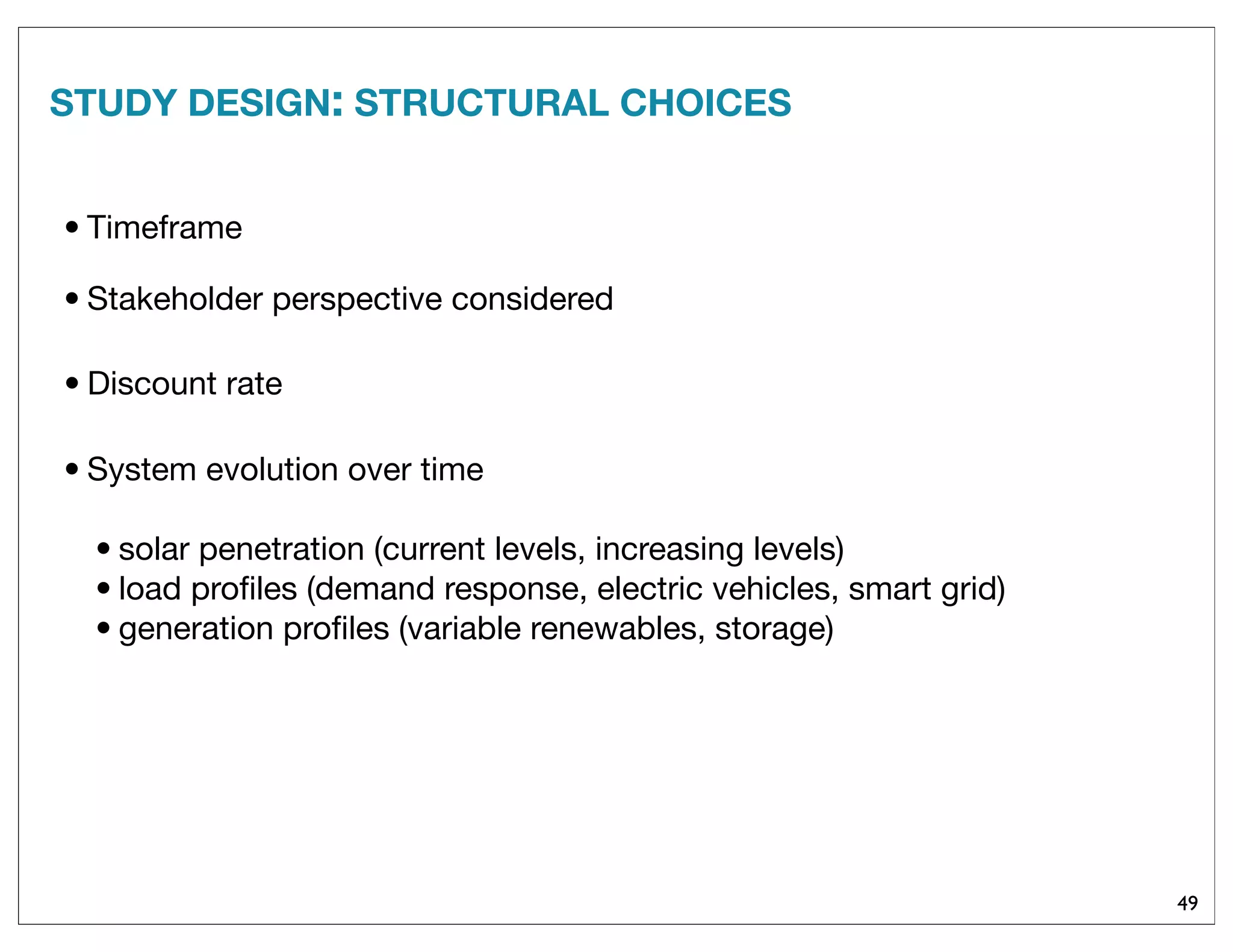 STUDY DESIGN: STRUCTURAL CHOICES
49
• Discount rate
• Timeframe
• System evolution over time
• solar penetration (current levels, increasing levels)
• load proﬁles (demand response, electric vehicles, smart grid)
• generation proﬁles (variable renewables, storage)
• Stakeholder perspective considered
 