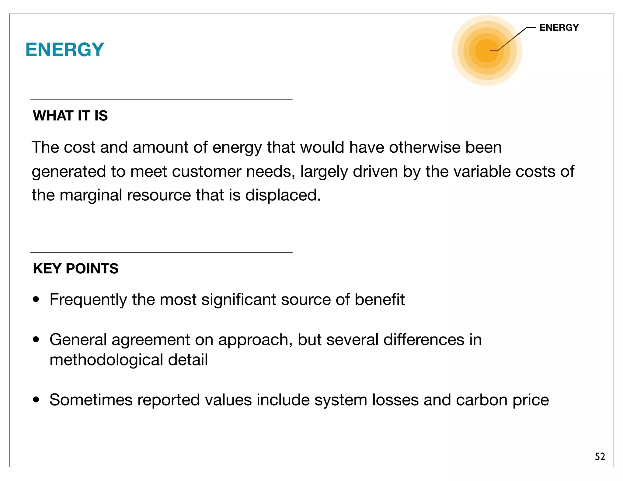 52
WHAT IT IS
ENERGY
The cost and amount of energy that would have otherwise been
generated to meet customer needs, largely driven by the variable costs of
the marginal resource that is displaced.
ENERGY
KEY POINTS
• Frequently the most signiﬁcant source of beneﬁt
• General agreement on approach, but several differences in
methodological detail
• Sometimes reported values include system losses and carbon price
 