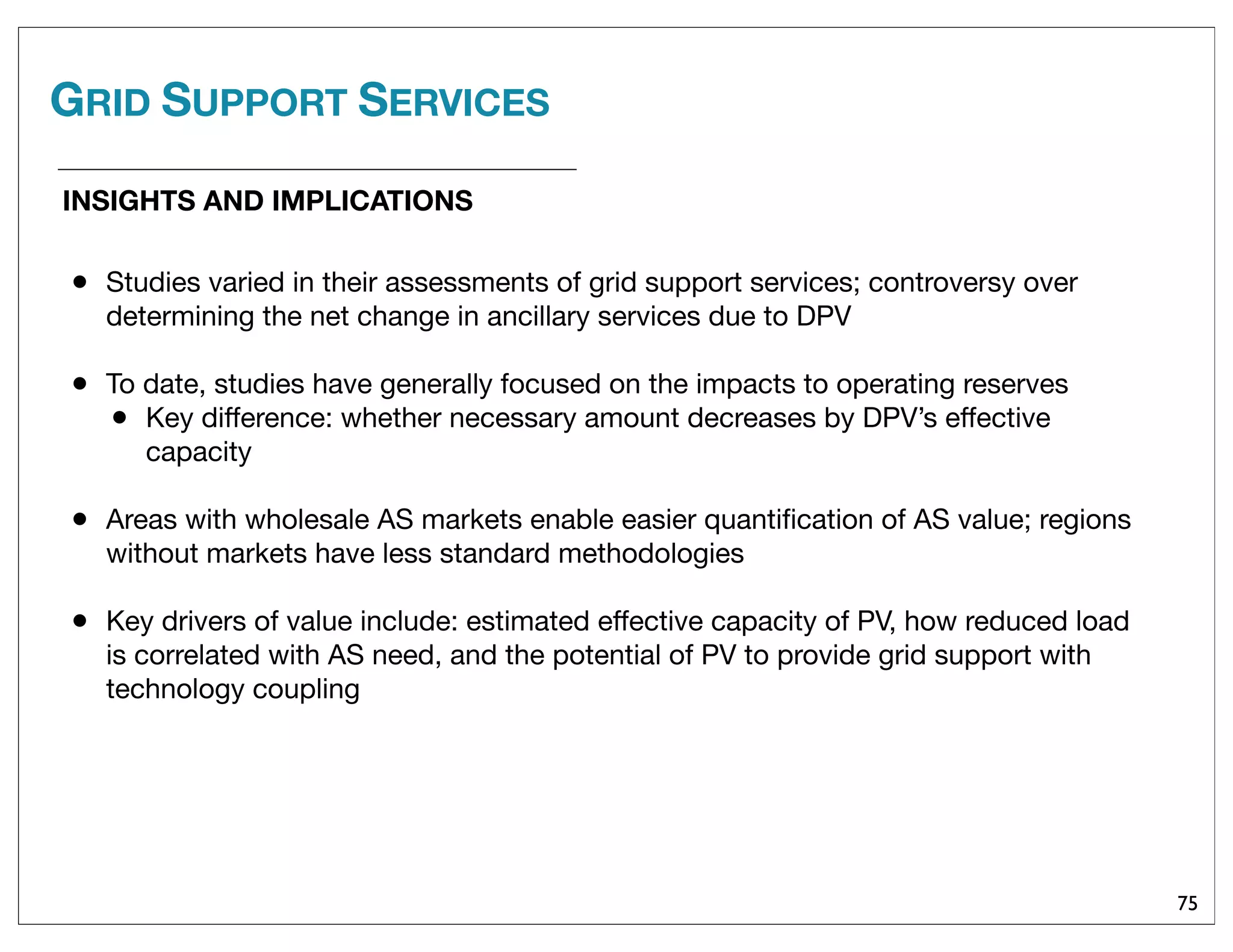 GRID SUPPORT SERVICES
75
• Studies varied in their assessments of grid support services; controversy over
determining the net change in ancillary services due to DPV
• To date, studies have generally focused on the impacts to operating reserves
• Key difference: whether necessary amount decreases by DPV’s effective
capacity
• Areas with wholesale AS markets enable easier quantiﬁcation of AS value; regions
without markets have less standard methodologies
• Key drivers of value include: estimated effective capacity of PV, how reduced load
is correlated with AS need, and the potential of PV to provide grid support with
technology coupling
INSIGHTS AND IMPLICATIONS
 
